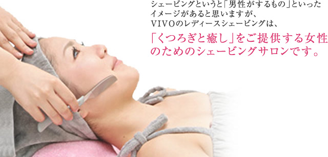 シェービングというと「男性がするもの」といったイメージがあると思いますが、VIVOのレディースシェービングは、「くつろぎと癒し」をご提供する女性のためのシェービングサロンです。